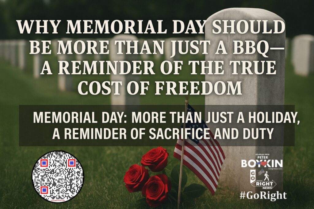 Memorial Day: More Than Just a Holiday, A Reminder of Sacrifice and Duty Memorial Day isn't just a holiday for barbecues and parades—it's a solemn reminder of the men and women who gave everything for our freedom. Memorial Day serves as more than just a pause from the daily grind—it’s a solemn reminder of the sacrifices made by those who came before us, paying the ultimate price for the freedoms we enjoy today. As we observe this day, let's take a moment to reflect on the weight of their sacrifice. It’s time to #GoRight, not just in politics, but in how we honor and protect our liberties. It’s Time To #GoRight, because liberty demands it. Join #GoRight with Peter Boykin as we explore the deeper meaning behind Memorial Day, how the holiday evolved, and why we must never forget the sacrifices that have secured the liberties we hold dear. From honoring our fallen soldiers to standing firm in the face of the political division, this article is a call to reflect on what truly matters. Visit GoRightNews.com for more information. #MemorialDay #HonorTheFallen #FreedomIsntFree #GoRight #ConstitutionalRepublic #Liberty #Sacrifice #RememberTheFallen #GoRightNews #PeterBoykin
